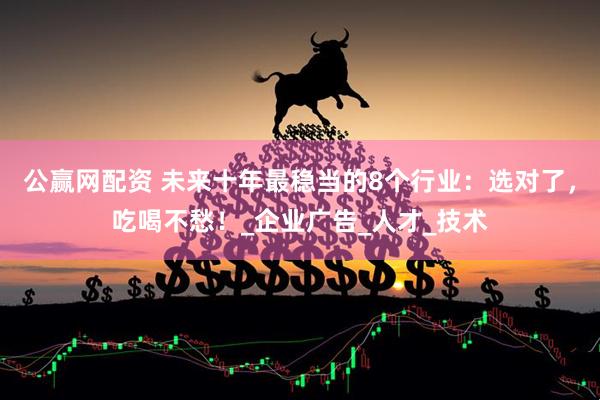 公赢网配资 未来十年最稳当的8个行业：选对了，吃喝不愁！_企业广告_人才_技术