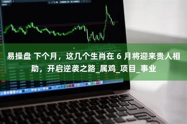 易操盘 下个月，这几个生肖在 6 月将迎来贵人相助，开启逆袭之路_属鸡_项目_事业