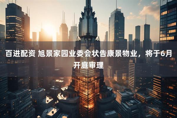 百进配资 旭景家园业委会状告康景物业，将于6月开庭审理
