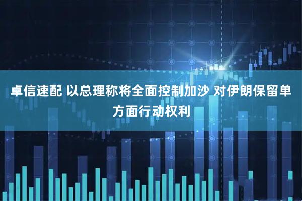 卓信速配 以总理称将全面控制加沙 对伊朗保留单方面行动权利