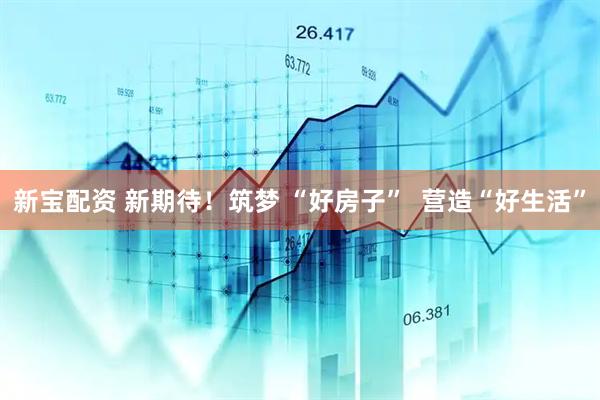 新宝配资 新期待！筑梦 “好房子”  营造“好生活”