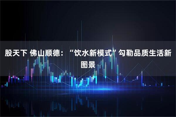 股天下 佛山顺德：“饮水新模式”勾勒品质生活新图景