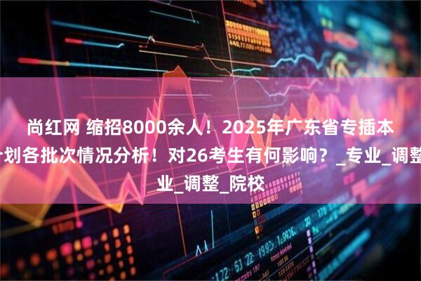尚红网 缩招8000余人！2025年广东省专插本招生计划各批次情况分析！对26考生有何影响？_专业_调整_院校