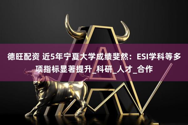 德旺配资 近5年宁夏大学成绩斐然：ESI学科等多项指标显著提升_科研_人才_合作