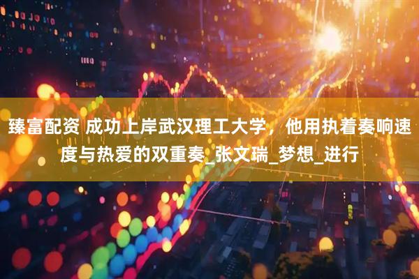 臻富配资 成功上岸武汉理工大学，他用执着奏响速度与热爱的双重奏_张文瑞_梦想_进行