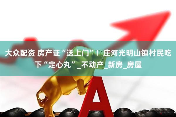 大众配资 房产证“送上门”！庄河光明山镇村民吃下“定心丸”_不动产_新房_房屋