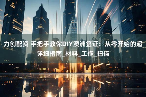 力创配资 手把手教你DIY澳洲签证：从零开始的超详细指南_材料_工作_扫描