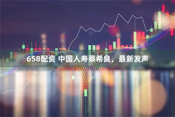 658配资 中国人寿蔡希良，最新发声