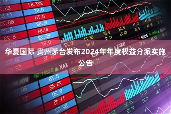 华夏国际 贵州茅台发布2024年年度权益分派实施公告