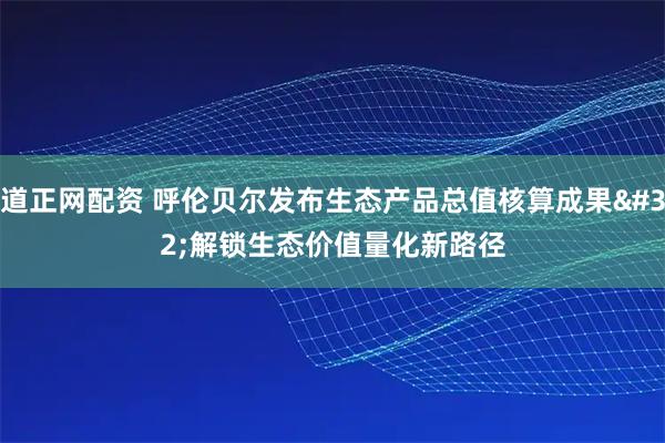 道正网配资 呼伦贝尔发布生态产品总值核算成果 解锁生态价值量化新路径