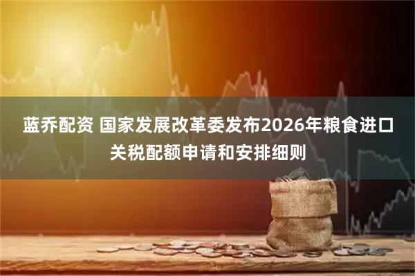 蓝乔配资 国家发展改革委发布2026年粮食进口关税配额申请和安排细则