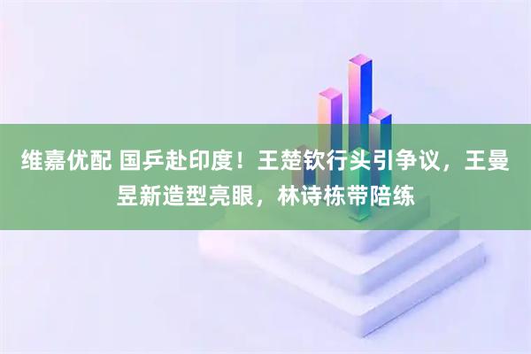 维嘉优配 国乒赴印度！王楚钦行头引争议，王曼昱新造型亮眼，林诗栋带陪练