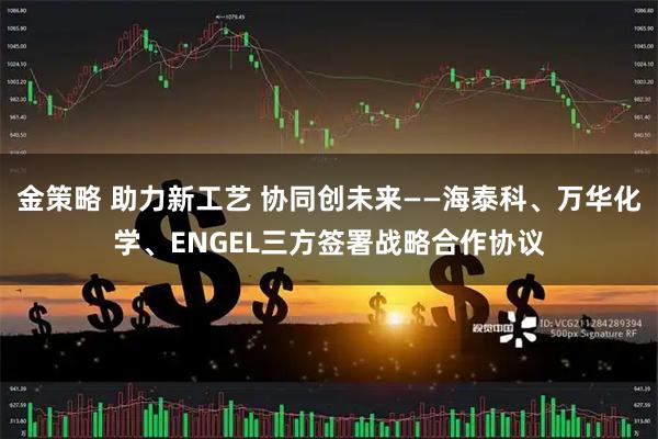 金策略 助力新工艺 协同创未来——海泰科、万华化学、ENGEL三方签署战略合作协议