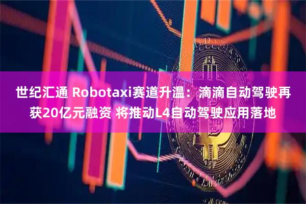 世纪汇通 Robotaxi赛道升温：滴滴自动驾驶再获20亿元融资 将推动L4自动驾驶应用落地