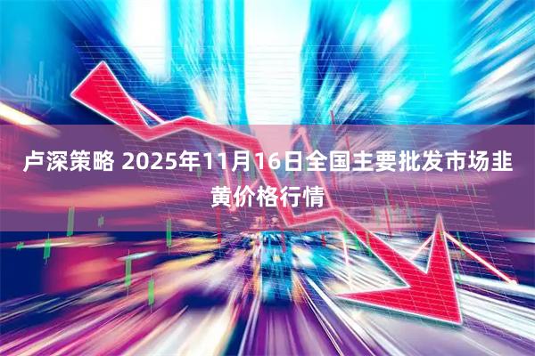卢深策略 2025年11月16日全国主要批发市场韭黄价格行情