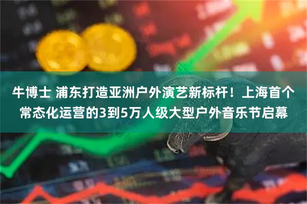 牛博士 浦东打造亚洲户外演艺新标杆！上海首个常态化运营的3到5万人级大型户外音乐节启幕