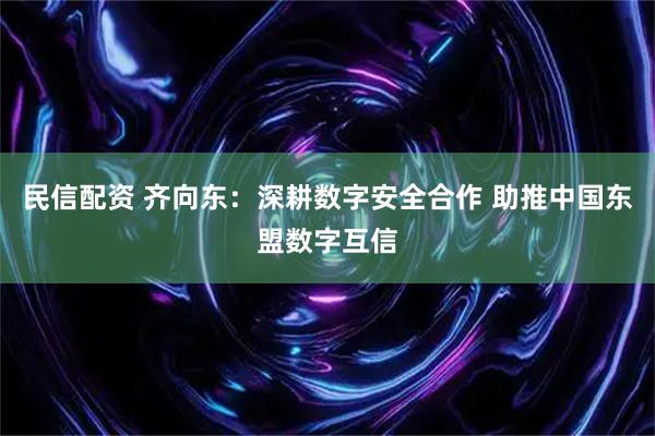 民信配资 齐向东：深耕数字安全合作 助推中国东盟数字互信