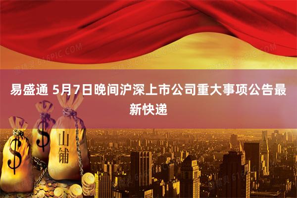 易盛通 5月7日晚间沪深上市公司重大事项公告最新快递