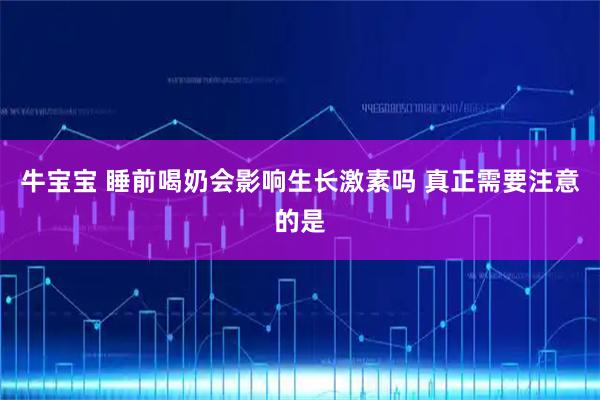 牛宝宝 睡前喝奶会影响生长激素吗 真正需要注意的是