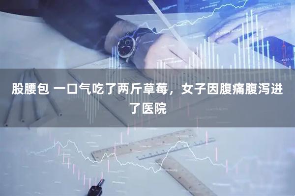 股腰包 一口气吃了两斤草莓，女子因腹痛腹泻进了医院