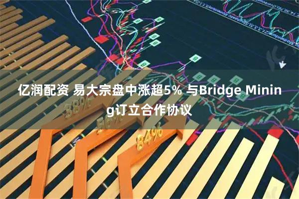 亿润配资 易大宗盘中涨超5% 与Bridge Mining订立合作协议