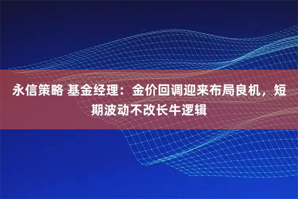 永信策略 基金经理：金价回调迎来布局良机，短期波动不改长牛逻辑