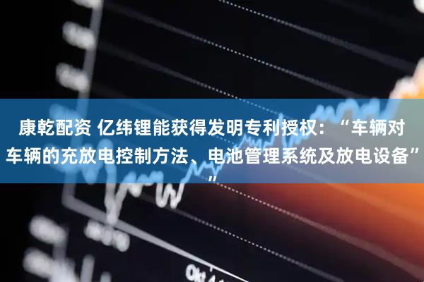 康乾配资 亿纬锂能获得发明专利授权：“车辆对车辆的充放电控制方法、电池管理系统及放电设备”
